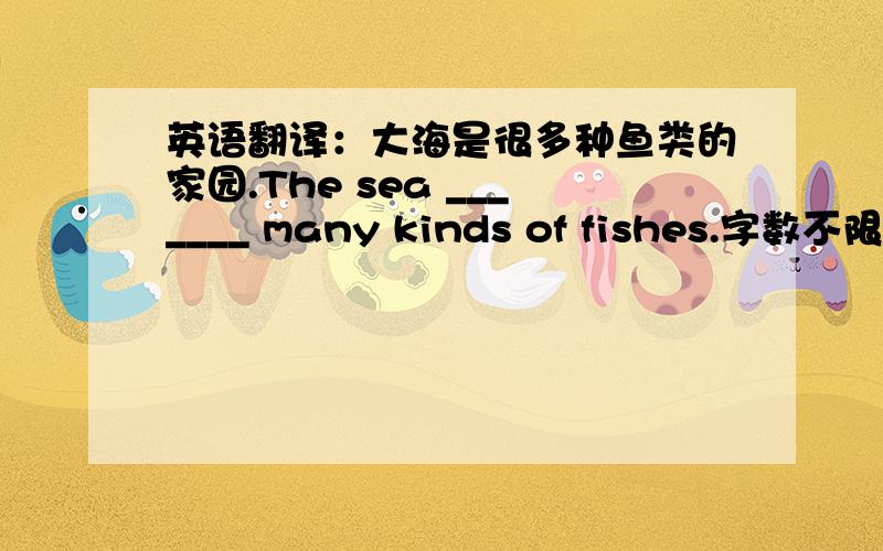 英语翻译：大海是很多种鱼类的家园.The sea _______ many kinds of fishes.字数不限.