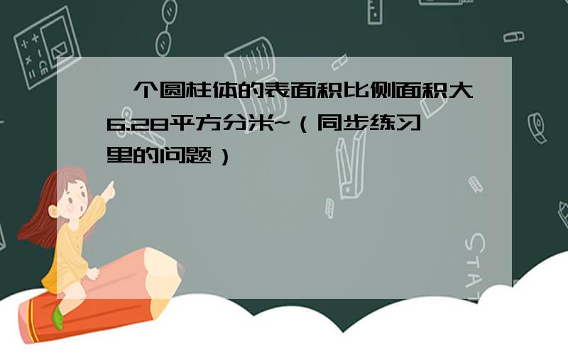 一个圆柱体的表面积比侧面积大6.28平方分米~（同步练习里的问题）