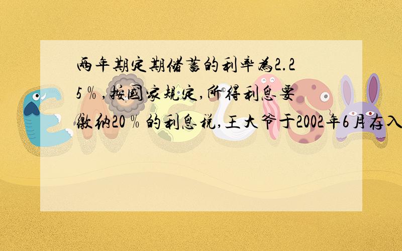 两年期定期储蓄的利率为2.25﹪,按国家规定,所得利息要缴纳20﹪的利息税,王大爷于2002年6月存入一笔钱,共得税后利