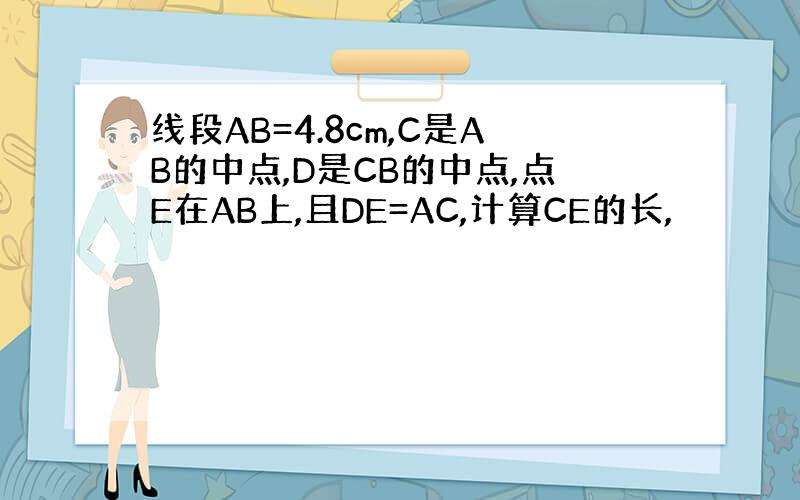 线段AB=4.8cm,C是AB的中点,D是CB的中点,点E在AB上,且DE=AC,计算CE的长,