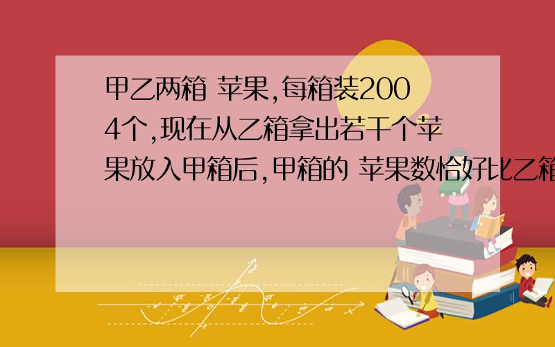 甲乙两箱 苹果,每箱装2004个,现在从乙箱拿出若干个苹果放入甲箱后,甲箱的 苹果数恰好比乙箱多40%.从乙箱放到甲箱的