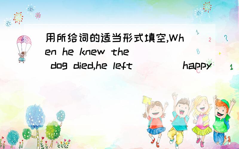 用所给词的适当形式填空,When he knew the dog died,he left ___(happy)