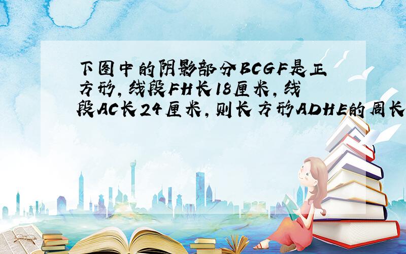 下图中的阴影部分BCGF是正方形，线段FH长18厘米，线段AC长24厘米，则长方形ADHE的周长是______厘米．