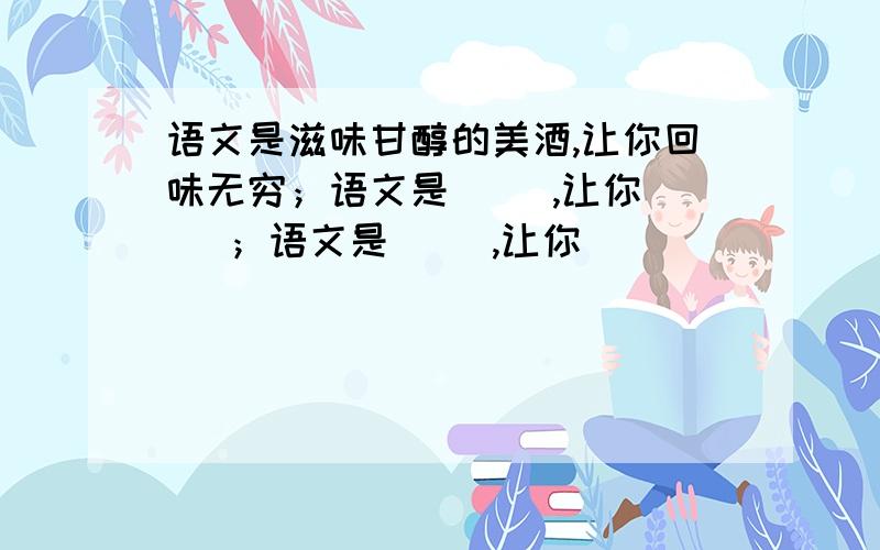 语文是滋味甘醇的美酒,让你回味无穷；语文是（ ）,让你（ ）；语文是（ ）,让你（ ）