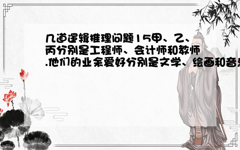 几道逻辑推理问题15甲、乙、丙分别是工程师、会计师和教师.他们的业余爱好分别是文学、绘画和音乐.现在知道：（1）爱好音乐