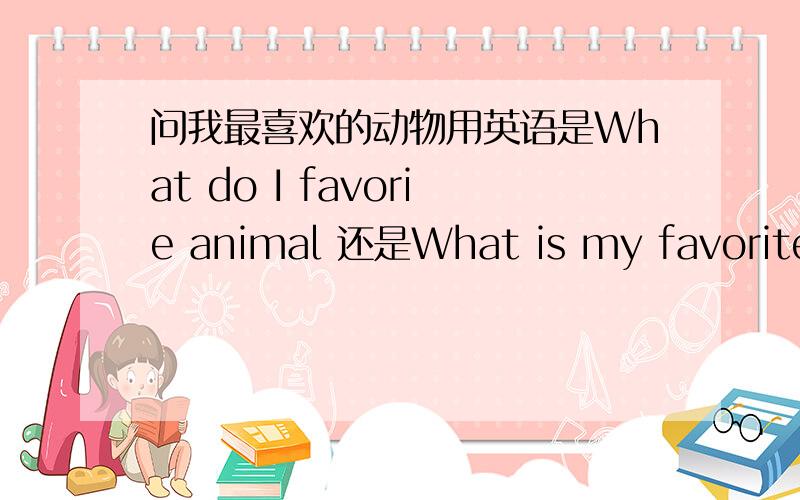 问我最喜欢的动物用英语是What do I favorie animal 还是What is my favorite a