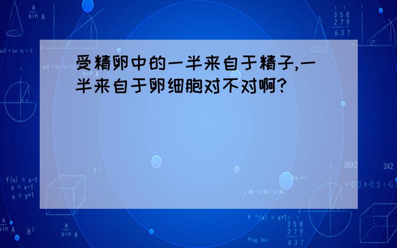 受精卵中的一半来自于精子,一半来自于卵细胞对不对啊?