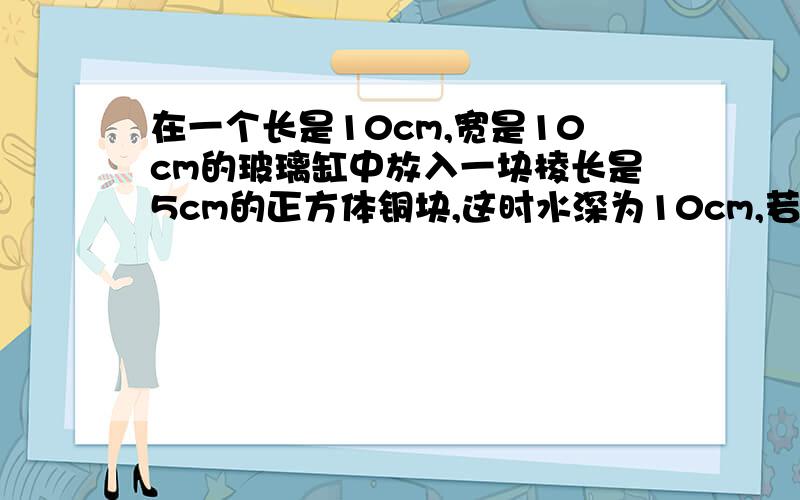 在一个长是10cm,宽是10cm的玻璃缸中放入一块棱长是5cm的正方体铜块,这时水深为10cm,若把它取出,水高是