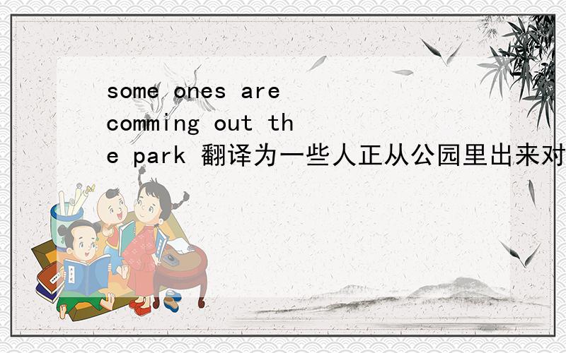 some ones are comming out the park 翻译为一些人正从公园里出来对吗