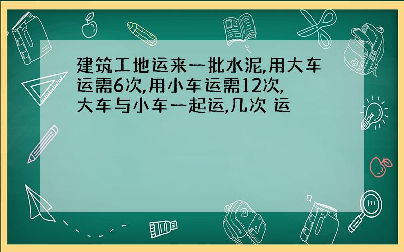 建筑工地运来一批水泥,用大车运需6次,用小车运需12次,大车与小车一起运,几次 运