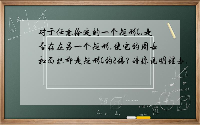 对于任意给定的一个矩形C,是否存在另一个矩形,使它的周长和面积都是矩形C的2倍?请你说明理由.