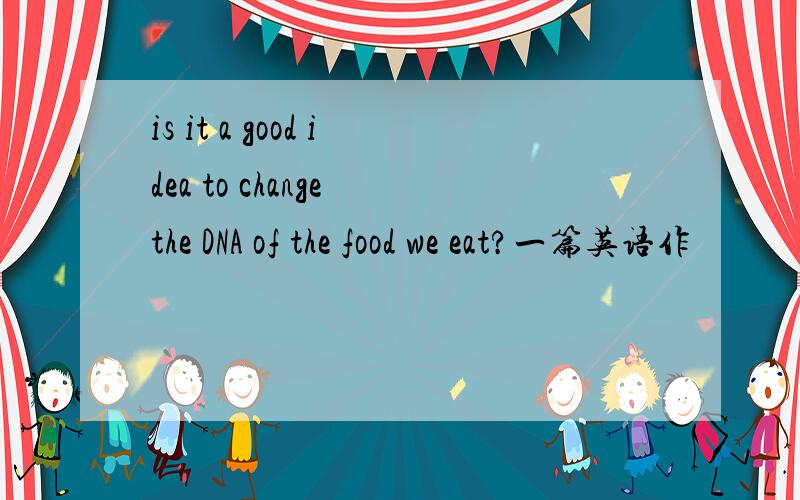 is it a good idea to change the DNA of the food we eat?一篇英语作