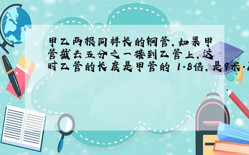 甲乙两根同样长的钢管,如果甲管截去五分之一接到乙管上,这时乙管的长度是甲管的 1·8倍,是9米.原来乙长