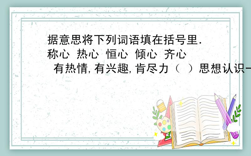 据意思将下列词语填在括号里．称心 热心 恒心 倾心 齐心 有热情,有兴趣,肯尽力（ ）思想认识一致（