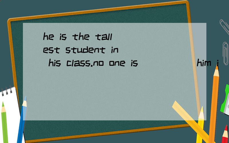 he is the tallest student in his class.no one is () () him i