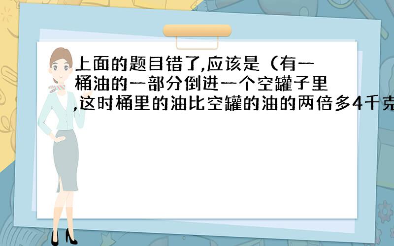 上面的题目错了,应该是（有一桶油的一部分倒进一个空罐子里,这时桶里的油比空罐的油的两倍多4千克,再将桶里的油倒27千克到