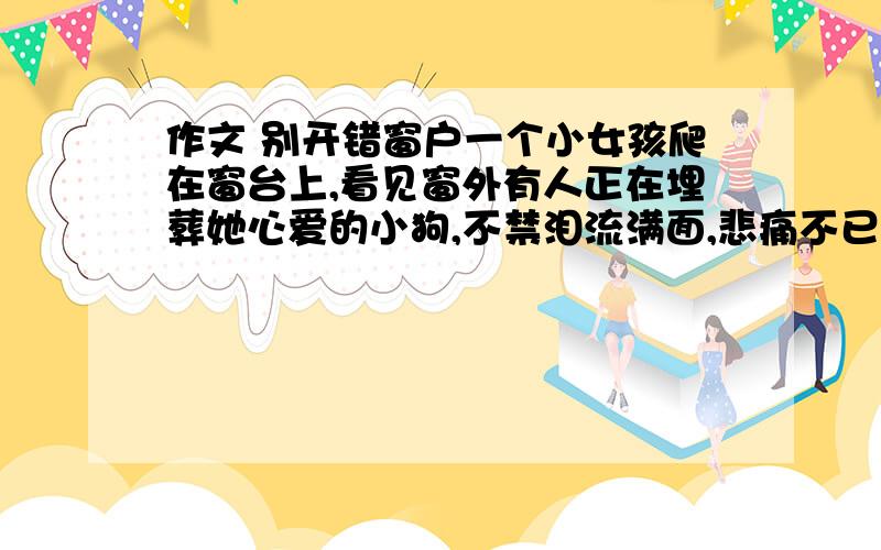 作文 别开错窗户一个小女孩爬在窗台上,看见窗外有人正在埋葬她心爱的小狗,不禁泪流满面,悲痛不已.她的外祖父见状,连忙引她