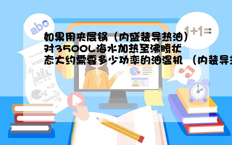 如果用夹层锅（内盛装导热油）对3500L海水加热至沸腾状态大约需要多少功率的油温机 （内装导热油1吨左右）