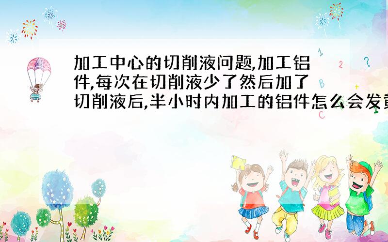 加工中心的切削液问题,加工铝件,每次在切削液少了然后加了切削液后,半小时内加工的铝件怎么会发黄?