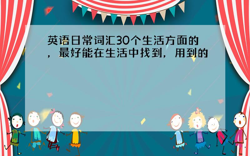 英语日常词汇30个生活方面的，最好能在生活中找到，用到的