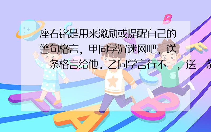 座右铭是用来激励或提醒自己的警句格言，甲同学沉迷网吧，送一条格言给他。乙同学言行不一，送一条格言给她。