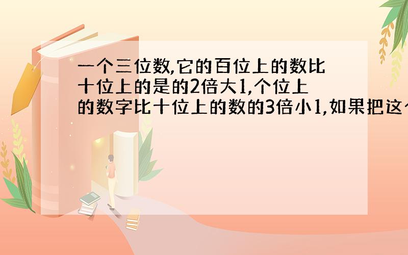 一个三位数,它的百位上的数比十位上的是的2倍大1,个位上的数字比十位上的数的3倍小1,如果把这个三位数的百位上的数字和个