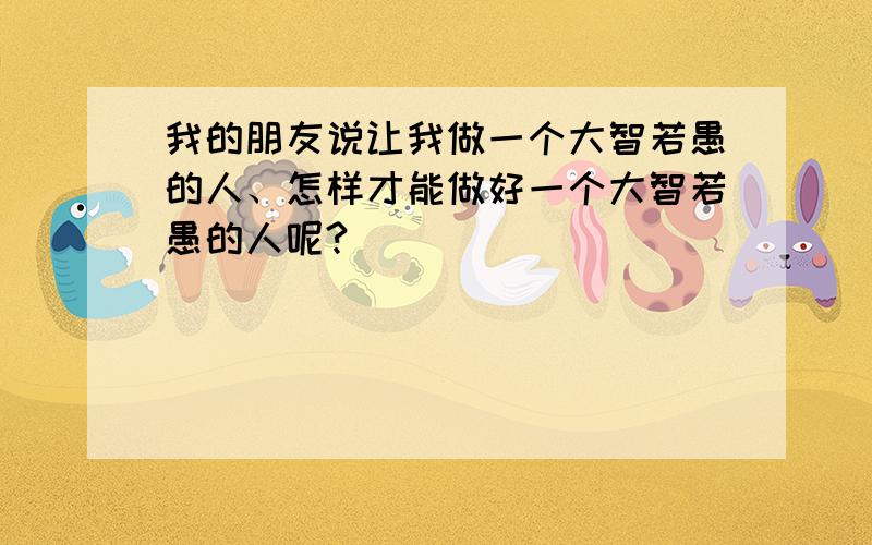 我的朋友说让我做一个大智若愚的人、怎样才能做好一个大智若愚的人呢?