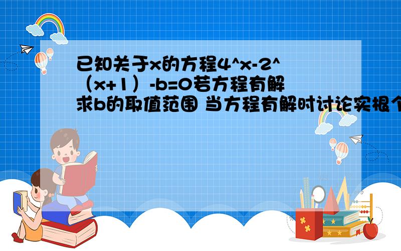 已知关于x的方程4^x-2^（x+1）-b=0若方程有解求b的取值范围 当方程有解时讨论实根个数,并求方程的解