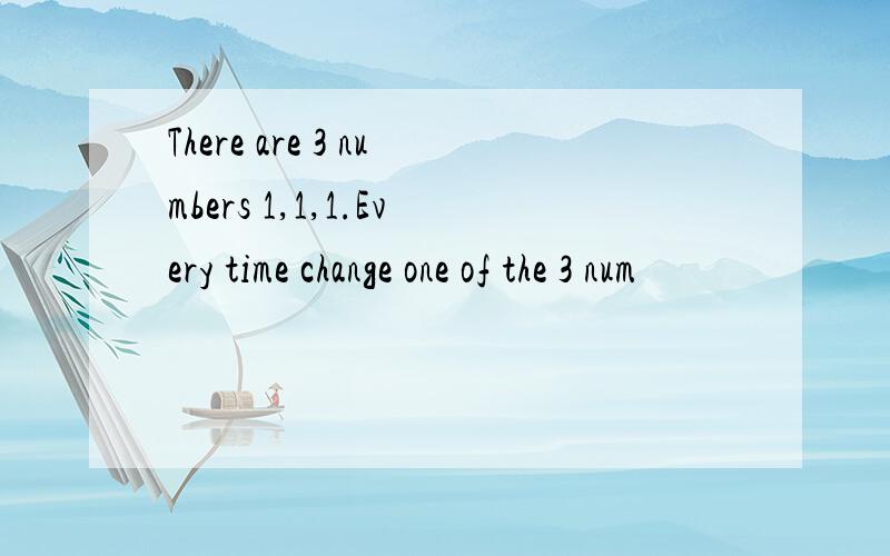 There are 3 numbers 1,1,1.Every time change one of the 3 num