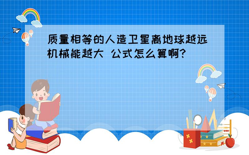 质量相等的人造卫星离地球越远机械能越大 公式怎么算啊?