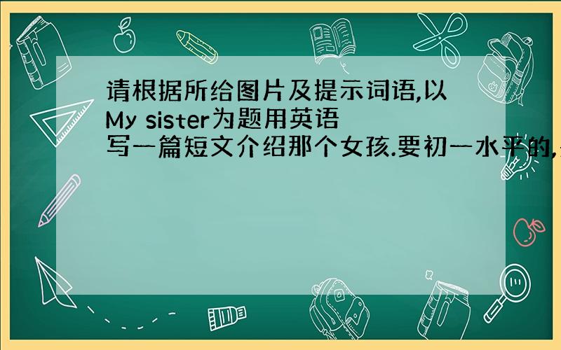 请根据所给图片及提示词语,以My sister为题用英语写一篇短文介绍那个女孩.要初一水平的,别用初