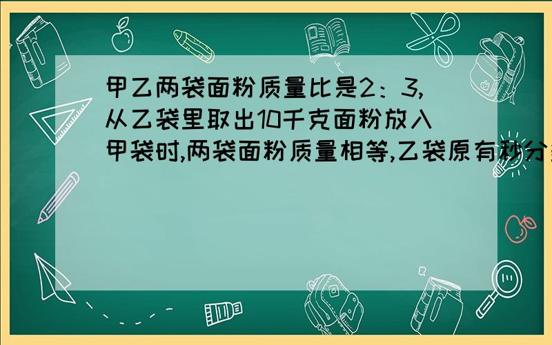 甲乙两袋面粉质量比是2：3,从乙袋里取出10千克面粉放入甲袋时,两袋面粉质量相等,乙袋原有秒分多少千克