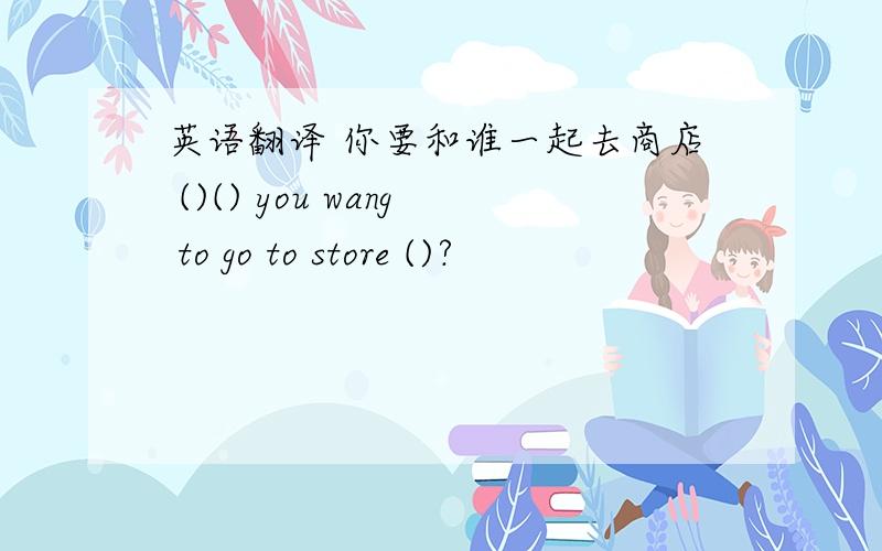 英语翻译 你要和谁一起去商店 ()() you wang to go to store ()?