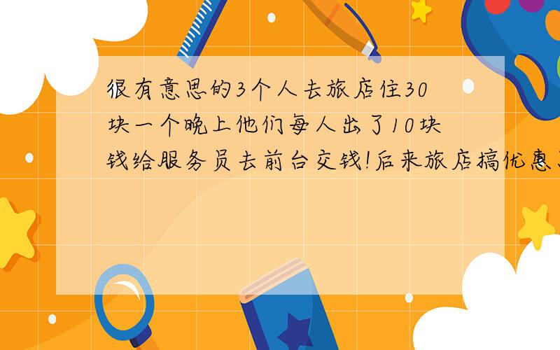 很有意思的3个人去旅店住30块一个晚上他们每人出了10块钱给服务员去前台交钱!后来旅店搞优惠只队25块,然后叫服务员把剩