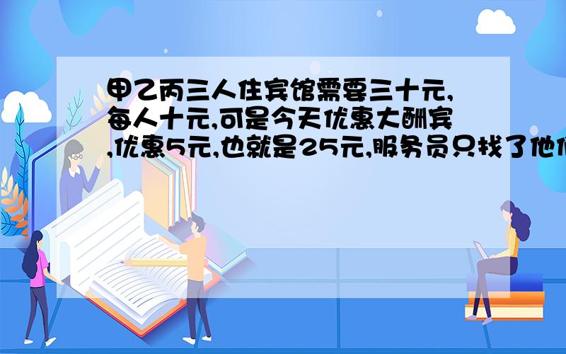 甲乙丙三人住宾馆需要三十元,每人十元,可是今天优惠大酬宾,优惠5元,也就是25元,服务员只找了他们三元