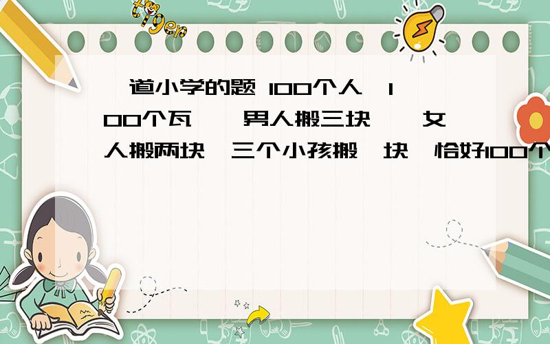 一道小学的题 100个人,100个瓦,一男人搬三块,一女人搬两块,三个小孩搬一块,恰好100个人搬完100块瓦.问男人、