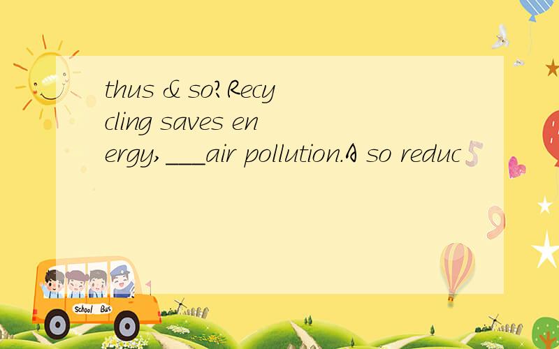 thus & so?Recycling saves energy,___air pollution.A so reduc