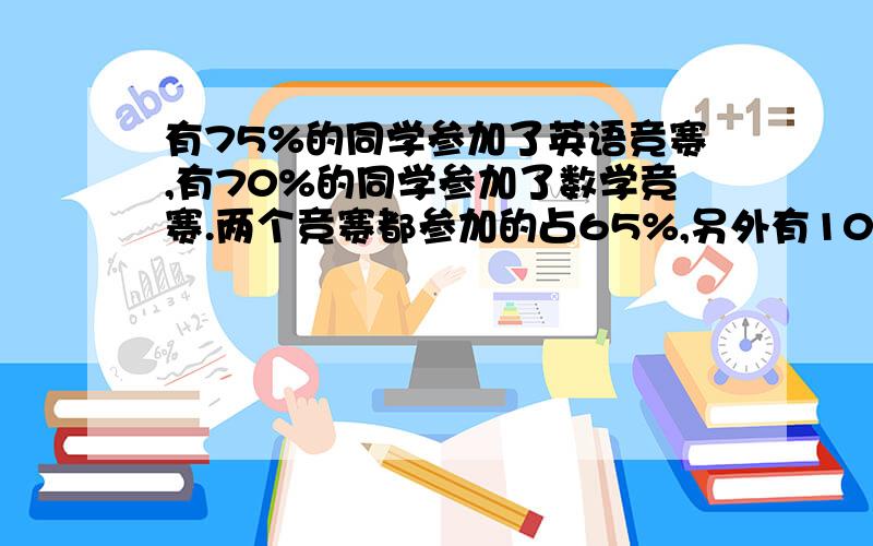 有75%的同学参加了英语竞赛,有70%的同学参加了数学竞赛.两个竞赛都参加的占65%,另外有10人