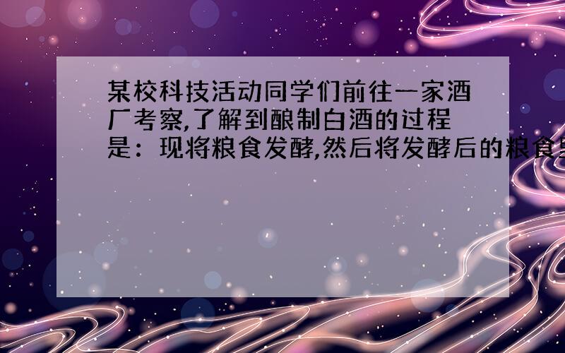 某校科技活动同学们前往一家酒厂考察,了解到酿制白酒的过程是：现将粮食发酵,然后将发酵后的粮食里的酒