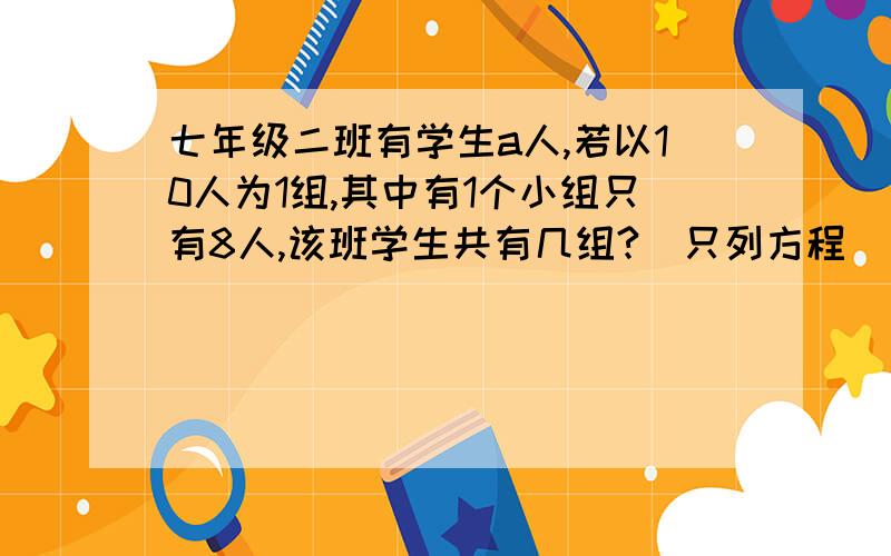 七年级二班有学生a人,若以10人为1组,其中有1个小组只有8人,该班学生共有几组?(只列方程)