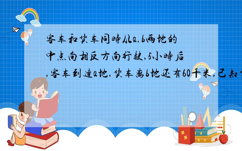 客车和货车同时从a.b两地的中点向相反方向行驶,5小时后,客车到达a地,货车离b地还有60千米,已知货车和