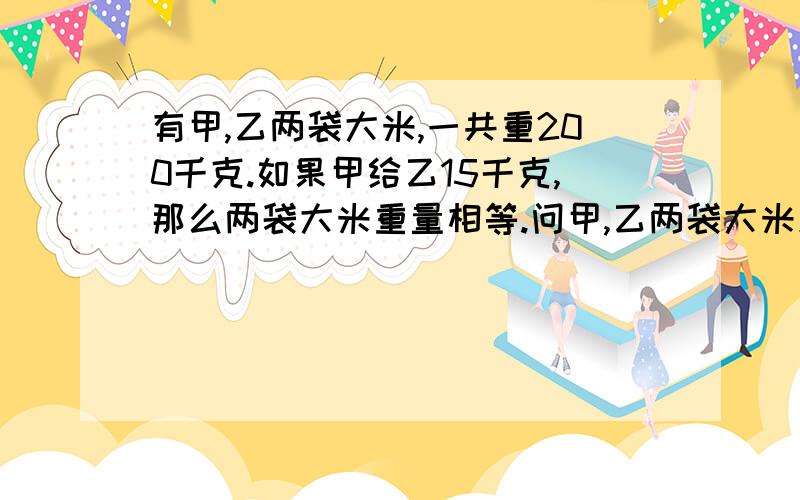 有甲,乙两袋大米,一共重200千克.如果甲给乙15千克,那么两袋大米重量相等.问甲,乙两袋大米原来各有多少千克?（求递等