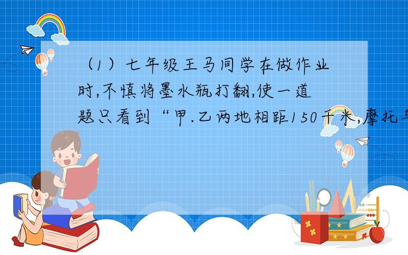 （1）七年级王马同学在做作业时,不慎将墨水瓶打翻,使一道题只看到“甲.乙两地相距150千米,摩托车的速度为45千/时,运