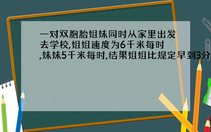 一对双胞胎姐妹同时从家里出发去学校,姐姐速度为6千米每时,妹妹5千米每时,结果姐姐比规定早到3分钟,妹