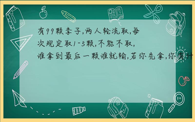 有99颗李子,两人轮流取,每次规定取1-5颗,不能不取,谁拿到最后一颗谁就输,若你先拿,你有什么策略获胜?