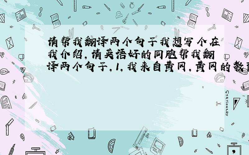 请帮我翻译两个句子我想写个在我介绍,请英语好的同胞帮我翻译两个句子,1,我来自黄冈,黄冈的教育很出名（对黄冈进行一下描述