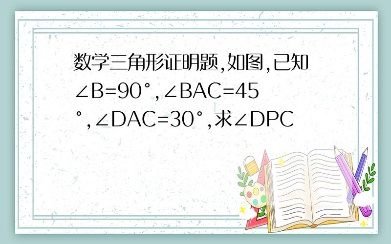 数学三角形证明题,如图,已知∠B=90°,∠BAC=45°,∠DAC=30°,求∠DPC