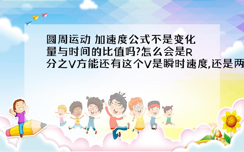 圆周运动 加速度公式不是变化量与时间的比值吗?怎么会是R分之V方能还有这个V是瞬时速度,还是两个速度的差值?