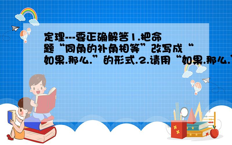 定理---要正确解答1.把命题“同角的补角相等”改写成“如果.那么.”的形式.2.请用“如果.那么.”的形式写一个假命题