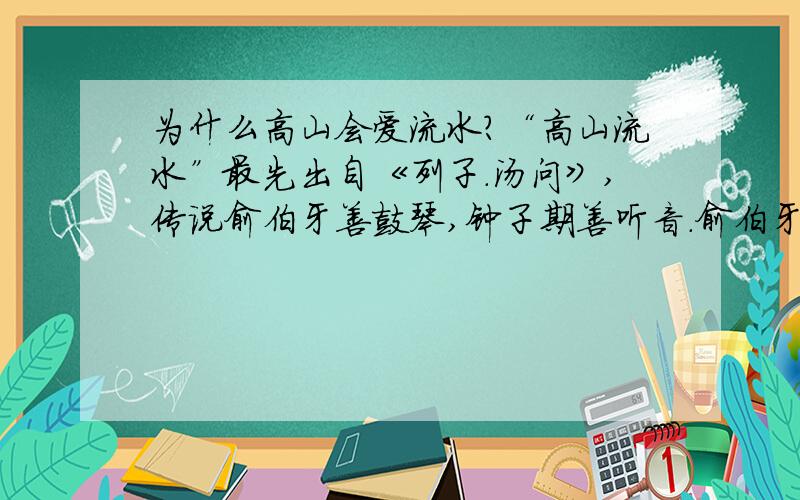 为什么高山会爱流水?“高山流水”最先出自《列子.汤问》,传说俞伯牙善鼓琴,钟子期善听音.俞伯牙所念,钟子期必得之.俞伯牙